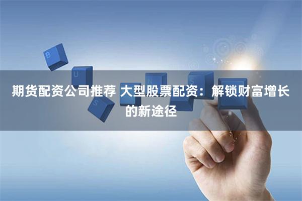 期货配资公司推荐 大型股票配资：解锁财富增长的新途径