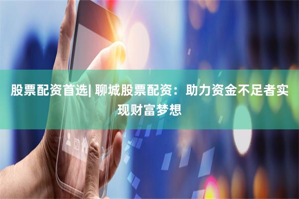 股票配资首选| 聊城股票配资：助力资金不足者实现财富梦想