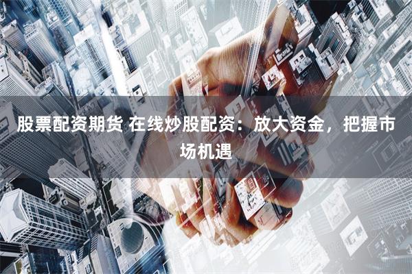 股票配资期货 在线炒股配资：放大资金，把握市场机遇