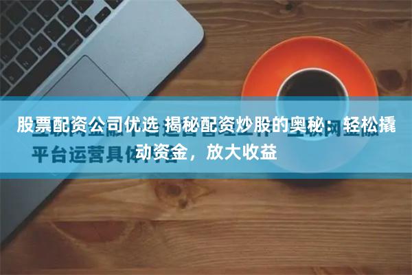 股票配资公司优选 揭秘配资炒股的奥秘：轻松撬动资金，放大收益