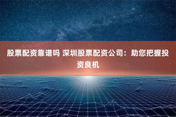 股票配资靠谱吗 深圳股票配资公司：助您把握投资良机