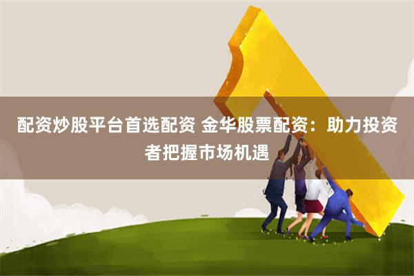 配资炒股平台首选配资 金华股票配资：助力投资者把握市场机遇