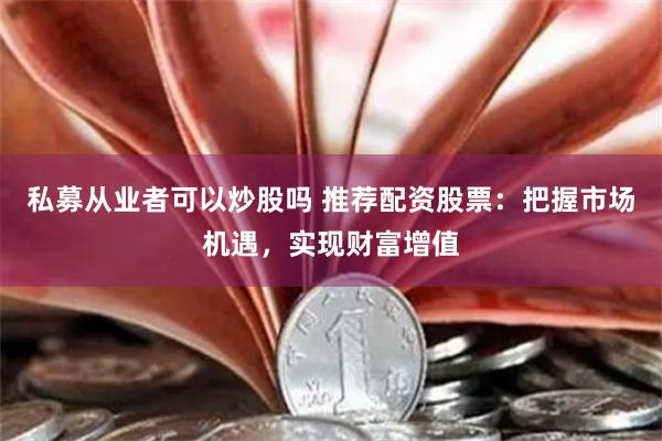 私募从业者可以炒股吗 推荐配资股票：把握市场机遇，实现财富增值