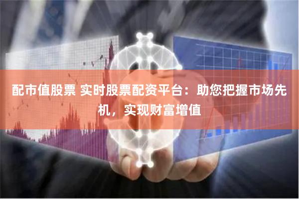 配市值股票 实时股票配资平台：助您把握市场先机，实现财富增值
